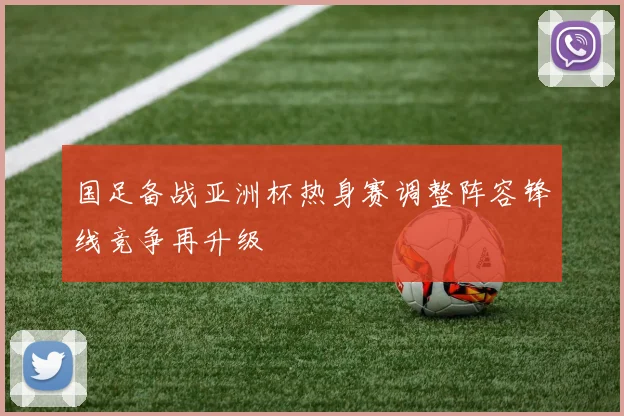 国足备战亚洲杯热身赛调整阵容锋线竞争再升级