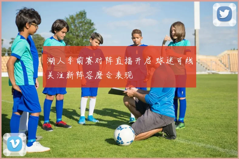 湖人季前赛对阵直播开启 球迷可线关注新阵容磨合表现