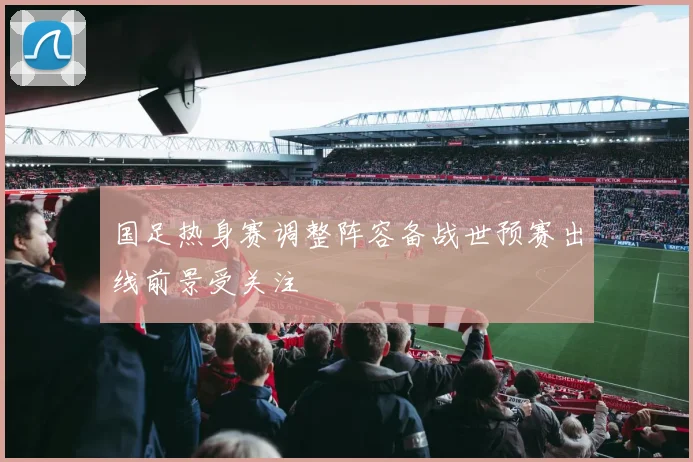 国足热身赛调整阵容备战世预赛出线前景受关注