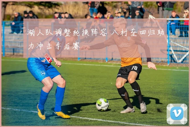 湖人队调整轮换阵容 八村垒回归助力冲击季后赛