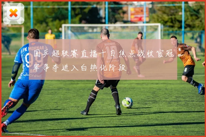 国乒超联赛直播十日焦点战收官冠军争夺进入白热化阶段