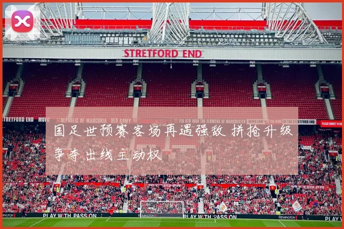 国足世预赛客场再遇强敌 拼抢升级争夺出线主动权