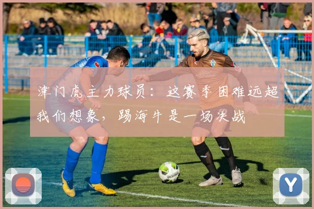 津门虎主力球员：这赛季困难远超我们想象，踢海牛是一场决战