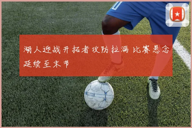 湖人迎战开拓者攻防拉满 比赛悬念延续至末节