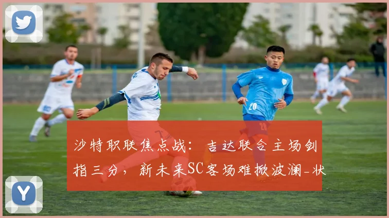 沙特职联焦点战：吉达联合主场剑指三分，新未来SC客场难掀波澜_状态_阿卜杜拉_1