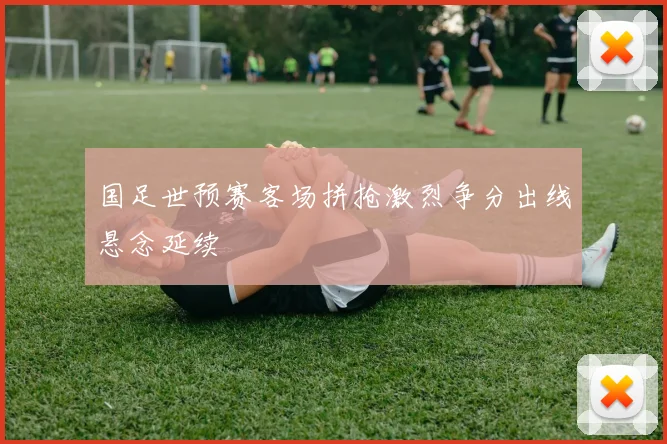 国足世预赛客场拼抢激烈争分出线悬念延续