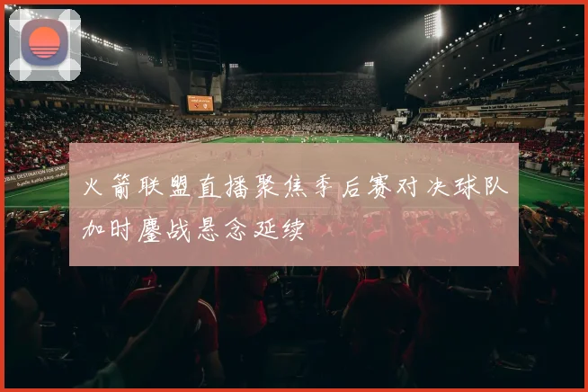 火箭联盟直播聚焦季后赛对决球队加时鏖战悬念延续